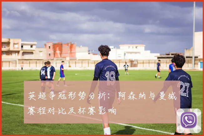英超争冠形势分析：阿森纳与曼城赛程对比及杯赛影响