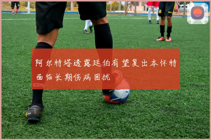 阿尔特塔透露廷伯有望复出本怀特面临长期伤病困扰