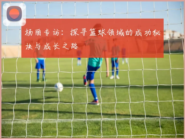 杨丽专访：探寻篮球领域的成功秘诀与成长之路
