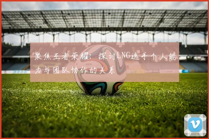 聚焦王者荣耀：探讨LNG选手个人能力与团队协作的关系