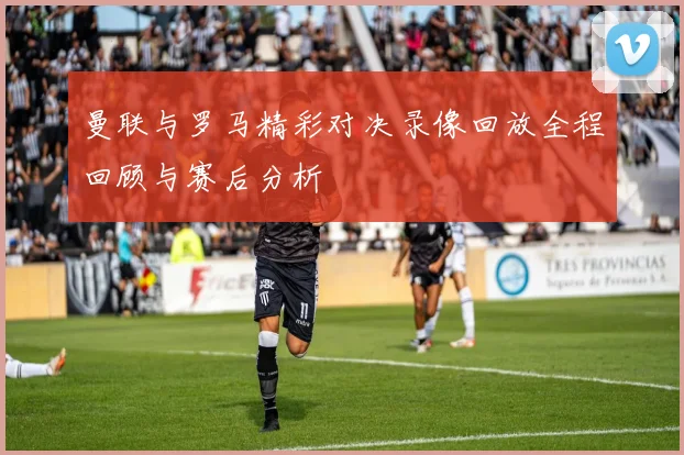 曼联与罗马精彩对决录像回放全程回顾与赛后分析
